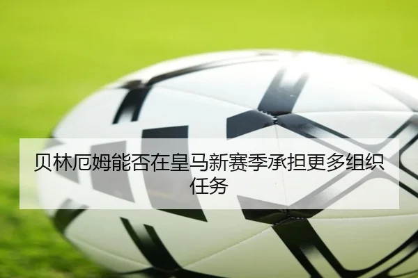 贝林厄姆能否在皇马新赛季承担更多组织任务
